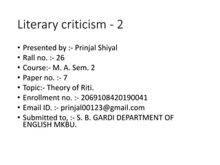 Literary criticism - 2
• Presented by :- Prinjal Shiyal
• Rall no. :- 26
• Course:- M. A. Sem. 2
• Paper no. :- 7
• Topic:- Theory of Riti.
• Enrollment no. :- 2069108420190041
• Email ID. :- prinjal00123@gmail.com
• Submitted to, :- S. B. GARDI DEPARTMENT OF
ENGLISH MKBU.
 