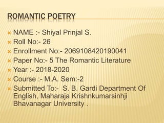 ROMANTIC POETRY
 NAME :- Shiyal Prinjal S.
 Roll No:- 26
 Enrollment No:- 2069108420190041
 Paper No:- 5 The Romantic Literature
 Year :- 2018-2020
 Course :- M.A. Sem:-2
 Submitted To:- S. B. Gardi Department Of
English, Maharaja Krishnkumarsinhji
Bhavanagar University .
 