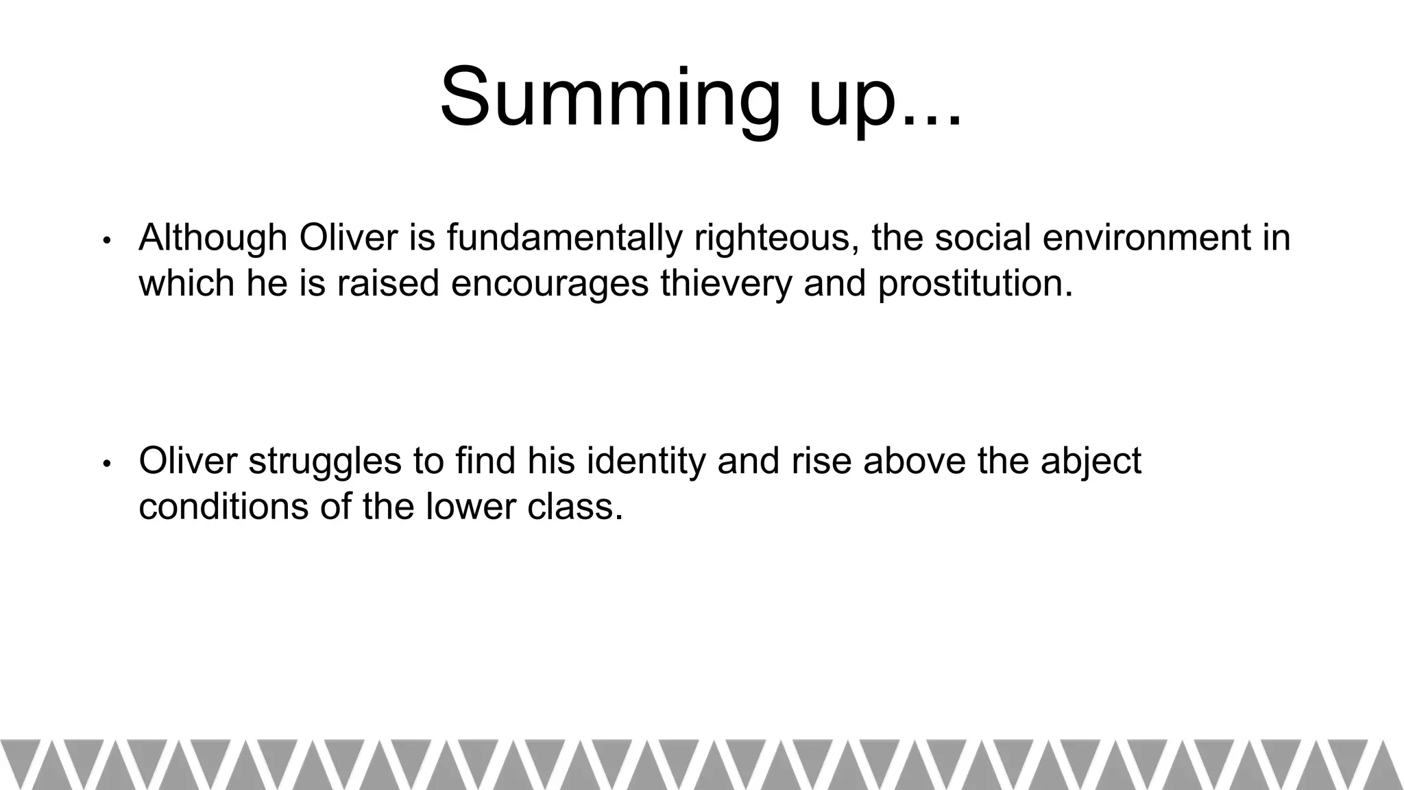 Summing up...
• Although Oliver is fundamentally righteous, the social environment in
which he is raised encourages thievery and prostitution.
• Oliver struggles to find his identity and rise above the abject
conditions of the lower class.
 