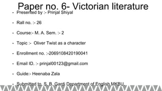 Paper no. 6- Victorian literature• Presented by :- Prinjal Shiyal
• Rall no. :- 26
• Course:- M. A. Sem. :- 2
• Topic :- Oliver Twist as a character
• Enrollment no. :-2069108420190041
• Email ID. :- prinjal00123@gmail.com
• Guide:- Heenaba Zala
• Submitted to, S. B. Gardi Department of English MKBU.
 