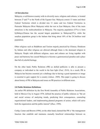Page 1 of 24


1.0 Introduction
Malaysia, a well-known country with its diversify races, religions and cultures, is located
between 2º and 7º to the North of the Equator line. Malaysia consist 13 states and three
Federal Territories which is divided into 11 states and two Federal Territories in
Penisular Malaysia (West Malaysia) while the rest in East Malaysia. One of the main
attractions is the multiculturalism in Malaysia. The majority population (57%) is form
byMalays;Chinese has the second largest population in Malaysia(25%), while the
smallest population group is the Indians that bring about 10% of the 28.3million total
population.


Other religious such as Buddhism and Taoism majorly practiced by Chinese, Hinduism
by Indians and other religious are allowed although Islam is the dominant religion in
Malaysia. People with different religious, races and cultures are living together with
peace and harmony has caused Malaysia to become a gastronomical paradise and a place
that full of colorful heritage.


On the other hand, Public Relations (PR) as skilled publicists is able to present a
company or individual to the world in the best light (Paul, 2010). As a result, PR in
Malaysia has become essential yet a challenge due to having a good reputation or image
is essential to gain support for a country (Adnan, 2009). This paper is going to discuss
about history of PR in Malaysia and issues on PR practices in different areas.


2.0 Public Relations Definitions
An earlier PR definition by the first World Assembly of Public Relations Associations,
held in Mexico City in August 1978, defined the practice of public relations as "the art
and social science of analyzing trends, predicting their consequences, counseling
organizational leaders, and implementing planned programs of action, which will serve
both the organization and the public interest" (Zhao, 1999).


Cutlip, Center and Broom (1994), on the other hand, claimed that PR is “the management
function that establish and maintains mutually beneficial relationships between an



TONG TIONG VEE                                                                    MAY 2012
 