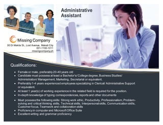 00 Di Makita St., Lost Avenue, Makati City
001-1100-1011
missingcompany.ph
Missing Company
Qualifications:
 Female or male, preferably20-40 years old
 Candidate must possess at least a Bachelor’s/College degree,Business Studies/
Administration/ Management, Marketing, Secretarial or equivalent.
 Preferably1-4 years experienced employees specializing in Clerical/ Administrative Support
or equivalent.
 At least 1 year(s) of working experience in the related field is required for the position.
 In-depth knowledge of typing correspondences,reports and other documents
 Must possessthe following skills: Strong work ethic, Productivity, Professionalism,Problem-
solving and critical thinking skills, Technical skills, Interpersonalskills, Communication skills,
Customerfocus,Teamwork and collaboration skills
 Proficiencyin computerand MicrosoftOffice Suite
 Excellent writing and grammar proficiency
Administrative
Assistant
 