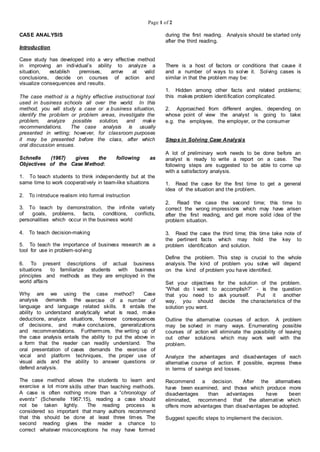 Page 1 of 2
CASE ANALYSIS
Introduction
Case study has developed into a very effective method
in improving an individual’s ability to analyze a
situation, establish premises, arrive at valid
conclusions, decide on courses of action and
visualize consequences and results.
The case method is a highly effective instructional tool
used in business schools all over the world. In this
method, you will study a case or a business situation,
identify the problem or problem areas, investigate the
problem, analyze possible solution, and make
recommendations. The case analysis is usually
presented in writing; however, for classroom purposes
it may be presented before the class, after which
oral discussion ensues.
Schnelle (1967) gives the following as
Objectives of the Case Method:
1. To teach students to think independently but at the
same time to work cooperatively in team-like situations
2. To introduce realism into formal instruction
3. To teach by demonstration, the infinite variety
of goals, problems, facts, conditions, conflicts,
personalities which occur in the business world
4. To teach decision-making
5. To teach the importance of business research as a
tool for use in problem-solving
6. To present descriptions of actual business
situations to familiarize students with business
principles and methods as they are employed in the
world affairs
Why are we using the case method? Case
analysis demands the exercise of a number of
language and language related skills. It entails the
ability to understand analytically what is read, make
deductions, analyze situations, foresee consequences
of decisions, and make conclusions, generalizations
and recommendations. Furthermore, the writing up of
the case analysis entails the ability to put the above in
a form that the reader can readily understand. The
oral presentation of cases demands the exercise of
vocal and platform techniques, the proper use of
visual aids and the ability to answer questions or
defend analysis.
The case method allows the students to learn and
exercise a lot more skills other than teaching methods.
A case is often nothing more than a “chronology of
events” (Schenelle 1967:15), reading a case should
not be taken lightly. The reading process is
considered so important that many authors recommend
that this should be done at least three times. The
second reading gives the reader a chance to
correct whatever misconceptions he may have formed
during the first reading. Analysis should be started only
after the third reading.
There is a host of factors or conditions that cause it
and a number of ways to solve it. Solving cases is
similar in that the problem may be:
1. Hidden among other facts and related problems;
this makes problem identification complicated.
2. Approached from different angles, depending on
whose point of view the analyst is going to take:
e.g. the employee, the employer, or the consumer
Steps in Solving Case Analysis
A lot of preliminary work needs to be done before an
analyst is ready to write a report on a case. The
following steps are suggested to be able to come up
with a satisfactory analysis.
1. Read the case for the first time to get a general
idea of the situation and the problem.
2. Read the case the second time; this time to
correct the wrong impressions which may have arisen
after the first reading, and get more solid idea of the
problem situation.
3. Read the case the third time; this time take note of
the pertinent facts which may hold the key to
problem identification and solution.
Define the problem. This step is crucial to the whole
analysis. The kind of problem you solve will depend
on the kind of problem you have identified.
Set your objectives for the solution of the problem.
“What do I want to accomplish?” - is the question
that you need to ask yourself. Put it another
way, you should decide the characteristics of the
solution you want.
Outline the alternative courses of action. A problem
may be solved in many ways. Enumerating possible
courses of action will eliminate the possibility of leaving
out other solutions which may work well with the
problem.
Analyze the advantages and disadvantages of each
alternative course of action. If possible, express these
in terms of savings and losses.
Recommend a decision. After the alternatives
have been examined, and those which produce more
disadvantages than advantages have been
eliminated, recommend that the alternative which
offers more advantages than disadvantages be adopted.
Suggest specific steps to implement the decision.
 