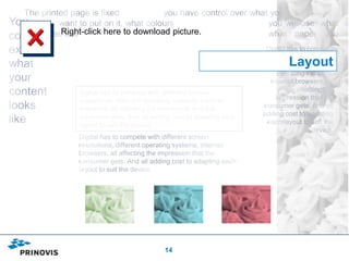 Right-click here to download picture.


                                                          Layout

    Digital has to compete with different screen
    resolutions, different operating systems, internet
    browsers, all affecting the impression that the
    consumer gets. And all adding cost to adapting each
    layout to suit the device.




                               14
 