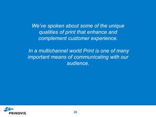 We’ve spoken about some of the unique
   qualities of print that enhance and
   complement customer experience.

 In a multichannel world Print is one of many
important means of communicating with our
                 audience.




                    26
 