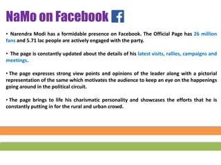 • Narendra Modi has a formidable presence on Facebook. The Official Page has 26 million
fans and 5.71 lac people are actively engaged with the party.
• The page is constantly updated about the details of his latest visits, rallies, campaigns and
meetings.
• The page expresses strong view points and opinions of the leader along with a pictorial
representation of the same which motivates the audience to keep an eye on the happenings
going around in the political circuit.
• The page brings to life his charismatic personality and showcases the efforts that he is
constantly putting in for the rural and urban crowd.
NaMo on Facebook
 