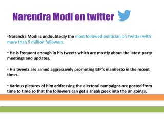 •Narendra Modi is undoubtedly the most followed politician on Twitter with
more than 9 million followers.
• He is frequent enough in his tweets which are mostly about the latest party
meetings and updates.
• His tweets are aimed aggressively promoting BJP’s manifesto in the recent
times.
• Various pictures of him addressing the electoral campaigns are posted from
time to time so that the followers can get a sneak peek into the on goings.
Narendra Modi on twitter
 