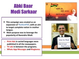  This campaign was created as an
expansion of ‘NaMo4PM’, with an aim
to target complete nation in mother
tongue.
 Main purpose was to leverage the
popularity of Narendra Modi.
Abki Baar
Modi Sarkaar
o Print Ads in varied languages were
published in all the newspapers.
o TV ads in between the programs.
o Whats App Messages and Ringtones.
 