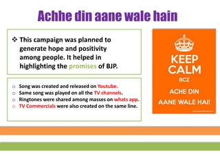 Achhe din aane wale hain
 This campaign was planned to
generate hope and positivity
among people. It helped in
highlighting the promises of BJP.
o Song was created and released on Youtube.
o Same song was played on all the TV channels.
o Ringtones were shared among masses on whats app.
o TV Commercials were also created on the same line.
 