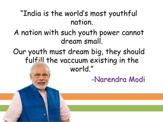 “India is the world’s most youthful
nation.
A nation with such youth power cannot
dream small.
Our youth must dream big, they should
fulfill the vaccuum existing in the
world.”
-Narendra Modi
 