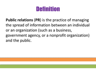 Definition
Public relations (PR) is the practice of managing
the spread of information between an individual
or an organization (such as a business,
government agency, or a nonprofit organization)
and the public.
 