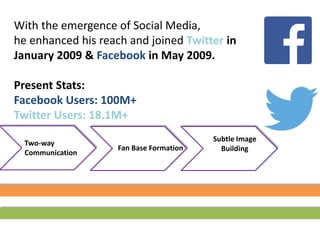 With the emergence of Social Media,
he enhanced his reach and joined Twitter in
January 2009 & Facebook in May 2009.
Present Stats:
Facebook Users: 100M+
Twitter Users: 18.1M+
Two-way
Communication
Subtle Image
BuildingFan Base Formation
 
