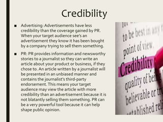 Credibility
■ Advertising:Advertisements have less
credibility than the coverage gained by PR.
When your target audience see’s an
advertisement they know it has been bought
by a company trying to sell them something.
■ PR: PR provides information and newsworthy
stories to a journalist so they can write an
article about your product or business, if they
chose to. An article written by a journalist will
be presented in an unbiased manner and
contains the journalist’s third-party
endorsement.This means your target
audience may view the article with more
credibility than an advertisement because it is
not blatantly selling them something. PR can
be a very powerful tool because it can help
shape public opinion.
 