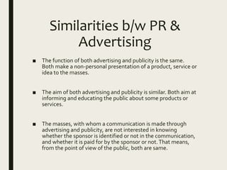Similarities b/w PR &
Advertising
■ The function of both advertising and publicity is the same.
Both make a non-personal presentation of a product, service or
idea to the masses.
■ The aim of both advertising and publicity is similar. Both aim at
informing and educating the public about some products or
services.
■ The masses, with whom a communication is made through
advertising and publicity, are not interested in knowing
whether the sponsor is identified or not in the communication,
and whether it is paid for by the sponsor or not.That means,
from the point of view of the public, both are same.
 