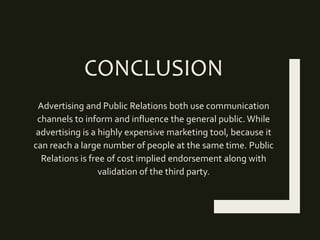 CONCLUSION
Advertising and Public Relations both use communication
channels to inform and influence the general public. While
advertising is a highly expensive marketing tool, because it
can reach a large number of people at the same time. Public
Relations is free of cost implied endorsement along with
validation of the third party.
 