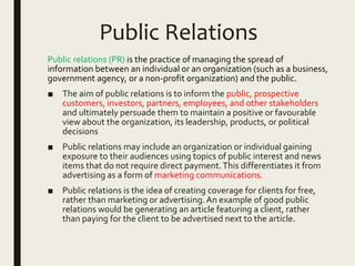 Public Relations
Public relations (PR) is the practice of managing the spread of
information between an individual or an organization (such as a business,
government agency, or a non-profit organization) and the public.
■ The aim of public relations is to inform the public, prospective
customers, investors, partners, employees, and other stakeholders
and ultimately persuade them to maintain a positive or favourable
view about the organization, its leadership, products, or political
decisions
■ Public relations may include an organization or individual gaining
exposure to their audiences using topics of public interest and news
items that do not require direct payment.This differentiates it from
advertising as a form of marketing communications.
■ Public relations is the idea of creating coverage for clients for free,
rather than marketing or advertising.An example of good public
relations would be generating an article featuring a client, rather
than paying for the client to be advertised next to the article.
 