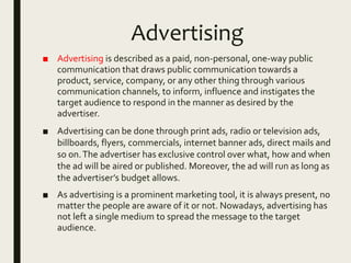Advertising
■ Advertising is described as a paid, non-personal, one-way public
communication that draws public communication towards a
product, service, company, or any other thing through various
communication channels, to inform, influence and instigates the
target audience to respond in the manner as desired by the
advertiser.
■ Advertising can be done through print ads, radio or television ads,
billboards, flyers, commercials, internet banner ads, direct mails and
so on.The advertiser has exclusive control over what, how and when
the ad will be aired or published. Moreover, the ad will run as long as
the advertiser’s budget allows.
■ As advertising is a prominent marketing tool, it is always present, no
matter the people are aware of it or not. Nowadays, advertising has
not left a single medium to spread the message to the target
audience.
 