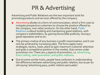 PR & Advertising
Advertising and Public Relations are the two important tools for
promoting products and services offered by the company.
■ Advertising alludes to a form of communication, which a firm uses to
instigate prospective customers to choose the product offered by
the company, over other products. On the other hand, Public
Relations is about building and maintaining good relations, with
company’s stakeholders, by gaining favourable publicity, having a
good reputation and so on.
■ The primary motive of any business is profit maximisation, and it can
only be achieved by increasing sales.The firms apply many
strategies, tactics, tools, plans to gain maximum customer attention
and grab a competitive position in the market, that comes under
promotion mix.There are 4 aspects of promotion, i.e. advertising,
direct selling, sales promotion, and public relations.
■ Due to some similar traits, people have confusion in understanding
the difference between advertising and public relation, but as per an
old saying ‘advertising pays, public relation persuades’.
 