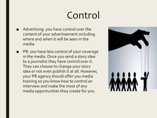Control
■ Advertising: you have control over the
content of your advertisement including
where and when it will be seen in the
media.
■ PR: you have less control of your coverage
in the media. Once you send a story idea
to a journalist they have control over it.
They can choose to change your story
idea or not even publish it at all. However,
your PR agency should offer you media
training so you know how to control an
interview and make the most of any
media opportunities they create for you.
 
