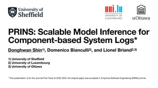 PRINS: Scalable Model Inference for
Component-based System Logs*
Donghwan Shin1), Domenico Bianculli2), and Lionel Briand2,3)
1) University of She
ffi
eld
2) University of Luxembourg
3) University of Ottawa
* This presentation is for the Journal-First Track at ICSE 2023; the original paper was accepted in Empirical Software Engineering (EMSE) journal.
 