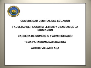 UNIVERSIDAD CENTRAL DEL ECUADOR

FACULTAD DE FILOSOFIA LETRAS Y CIENCIAS DE LA
                 EDUCACION

   CARRERA DE COMERCIO Y ADMINISTRACIO

        TEMA:PARADIGMA NATURALISTA

            AUTOR: VILLACIS ANA
 