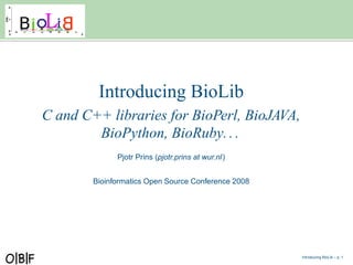 Introducing BioLib
C and C++ libraries for BioPerl, BioJAVA,
        BioPython, BioRuby. . .
              Pjotr Prins (pjotr.prins at wur.nl)


        Bioinformatics Open Source Conference 2008




                                                     Introducing BioLib – p. 1
 