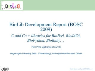BioLib Development Report (BOSC
             2009)
 C and C++ libraries for BioPerl, BioJAVA,
         BioPython, BioRuby. . .
                      Pjotr Prins (pjotr.prins at wur.nl)


Wageningen University, Dept. of Nematology; Groningen Bioinformatics Center




                                                              BioLib Development Report (BOSC 2009) – p.
 