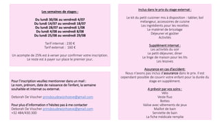 Les semaines de stages :
Du lundi 30/06 au vendredi 4/07
Du lundi 14/07 au vendredi 18/07
Du lundi 28/07 au vendredi 1/08
Du lundi 4/08 au vendredi 8/08
Du lundi 25/08 au vendredi 29/08
Tarif internat : 230 €
Tarif externat : 160 €
Un acompte de 25% est à verser pour confirmer votre inscription.
Le reste est à payer sur place le premier jour.
Pour l’inscription veuillez mentionner dans un mail :
Le nom, prénom, date de naissance de l’enfant, la semaine
souhaitée et internat ou externat.
Deborah De Visscher prinsboudewijnhoeve@gmail.com
Pour plus d’information n’hésitez pas à me contacter
Deborah De Visscher prinsboudewijnhoeve@gmail.com
+32 484/430.300
Inclus dans le prix du stage externat :
Le kit du petit cuisinier mis à disposition : tablier, bol
mélangeur, accessoires de cuisine
Les ingrédients pour les recettes
Le matériel de bricolage
Déjeuner et goûter
Activités
Supplément internat :
Les activités du soir
Le petit-déjeuner, diner
Le linge de maison pour les lits
Les lessives
Assurance en cas d’accident:
Nous n'avons pas inclus d'assurance dans le prix. Il est
cependant possible de couvrir votre enfant pour la durée du
stage en supplément.
A prévoir par vos soins :
Vélo
Veste fluo
Bottes
Valise avec vêtements de jeux
Maillot de bain
Serviette de bain
La fiche médicale remplie
 
