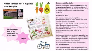 Kinder Kampen Juli & augustus
in de Kempen.
Théma : « Mini Top Chef »
Wens je je kind meer leren over de natuur ? Over
de groenten en fruit die we zelf kunnen kweken ?
Nieuwe smaken proeven door leuke recepten klaar
te maken ? En dit allemaal in een natuurlijke
omgeving ?
Wat voorzien we ?
We leren over de moestuin en plukken de
groenten en fruit dat we nodig hebben voor onze
heerlijke recepten van de dag.
Straks gaan we met de fiets naar de boerderij om
melk te halen en maken zelf ijsjes !
We halen elke dag de eieren van de kippen om het
dessertje klaar te maken.
En bij onze lieve buurvrouw halen we de
aardbeien.
De hele week door leren we door te wandelen, we
maken fietstochten en ontdekken de natuur. En als
we thuis zijn maken we ‘s middags het eten samen
en in de namiddag ons eigen 4uurtje !
Al onze recepten schrijven we of tekenen we in
ons receptenboekje.
Deze krijgen we op het einde terug mee naar huis
en maken we iets lekkers voor ons mama en papa !
De stages gaan
door in het
Nederlands en
in het Frans.
6-8 jaar
 