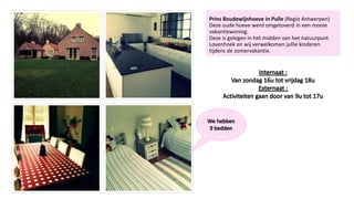 Prins Boudewijnhoeve in Pulle (Regio Antwerpen)
Deze oude hoeve werd omgetoverd in een mooie
vakantiewoning.
Deze is gelegen in het midden van het natuurpunt
Lovenhoek en wij verwelkomen jullie kinderen
tijdens de zomervakantie.
 