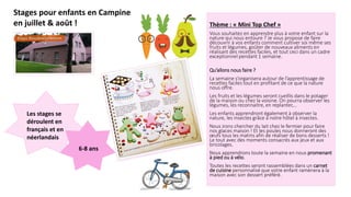 Stages pour enfants en Campine
en juillet & août ! Thème : « Mini Top Chef »
Vous souhaitez en apprendre plus à votre enfant sur la
nature qui nous entoure ? Je vous propose de faire
découvrir à vos enfants comment cultiver soi même ses
fruits et légumes, goûter de nouveaux aliments en
réalisant des recettes faciles, et tout ceci dans un cadre
exceptionnel pendant 1 semaine.
Qu’allons nous faire ?
La semaine s’organisera autour de l’apprentissage de
recettes faciles tout en profitant de ce que la nature
nous offre.
Les fruits et les légumes seront cueillis dans le potager
de la maison ou chez la voisine. On pourra observer les
légumes, les reconnaitre, en replanter,…
Les enfants apprendront également à observer la
nature, les insectes grâce à notre hôtel à insectes.
Nous irons chercher du lait chez le fermier pour faire
nos glaces maison ! Et les poules nous donneront des
œufs tous les matins afin de réaliser de bons desserts !
Le tout avec des moments consacrés aux jeux et aux
bricolages.
Nous apprendrons toute la semaine en nous promenant
à pied ou à vélo.
Toutes les recettes seront rassemblées dans un carnet
de cuisine personnalisé que votre enfant ramènera à la
maison avec son dessert préféré.
Les stages se
déroulent en
français et en
néerlandais
6-8 ans
 