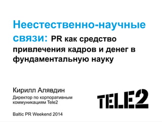 Неестественно-научные связи: PR как средство привлечения кадров и денег в фундаментальную науку 
Кирилл Алявдин 
Директор по корпоративным коммуникациям Tele2 
Baltic PR Weekend 2014 
 