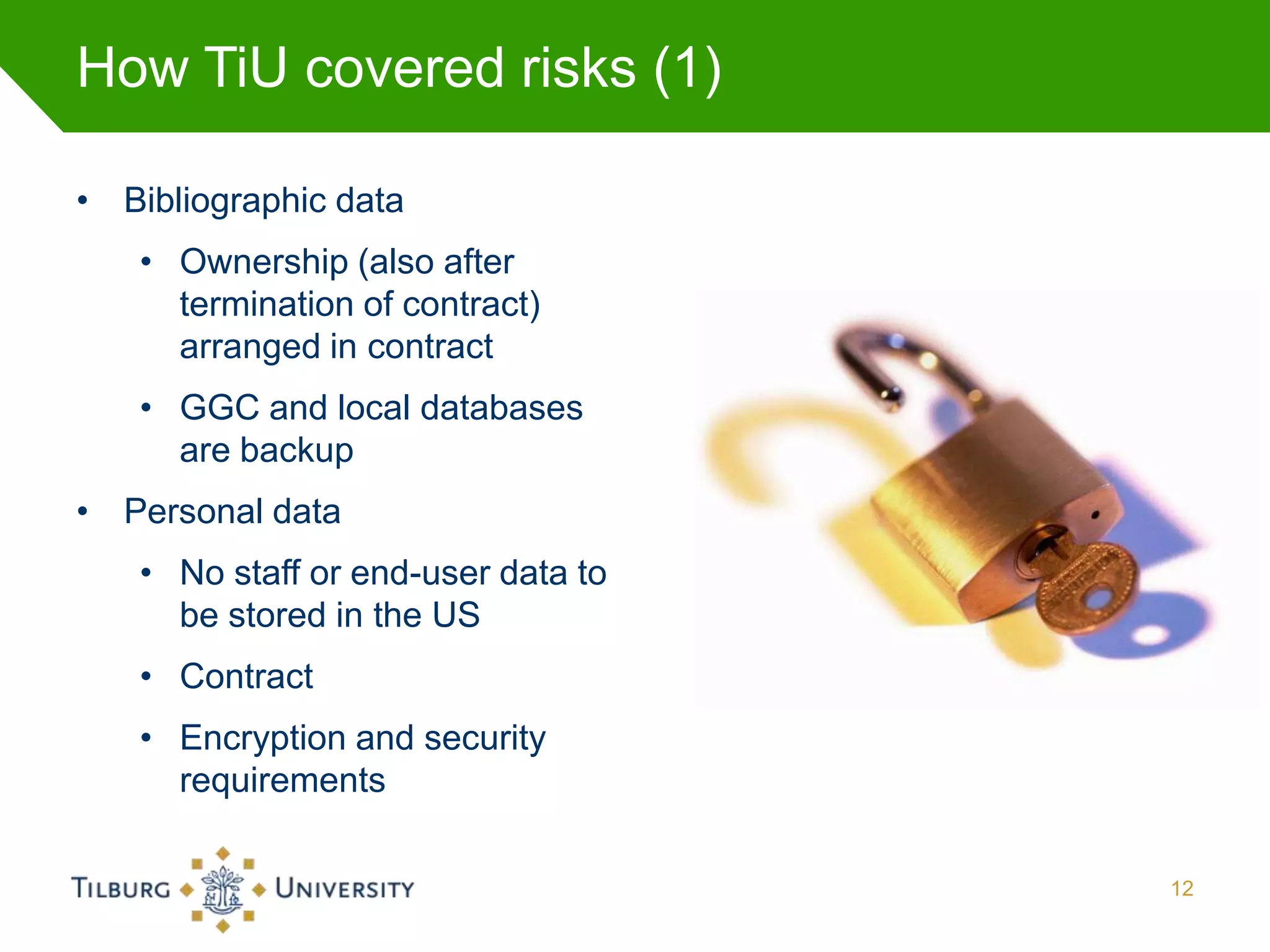 How TiU covered risks (1)

• Bibliographic data
   • Ownership (also after
     termination of contract)
     arranged in contract
   • GGC and local databases
     are backup
• Personal data
   • No staff or end-user data to
     be stored in the US
   • Contract
   • Encryption and security
     requirements

                                    12
 