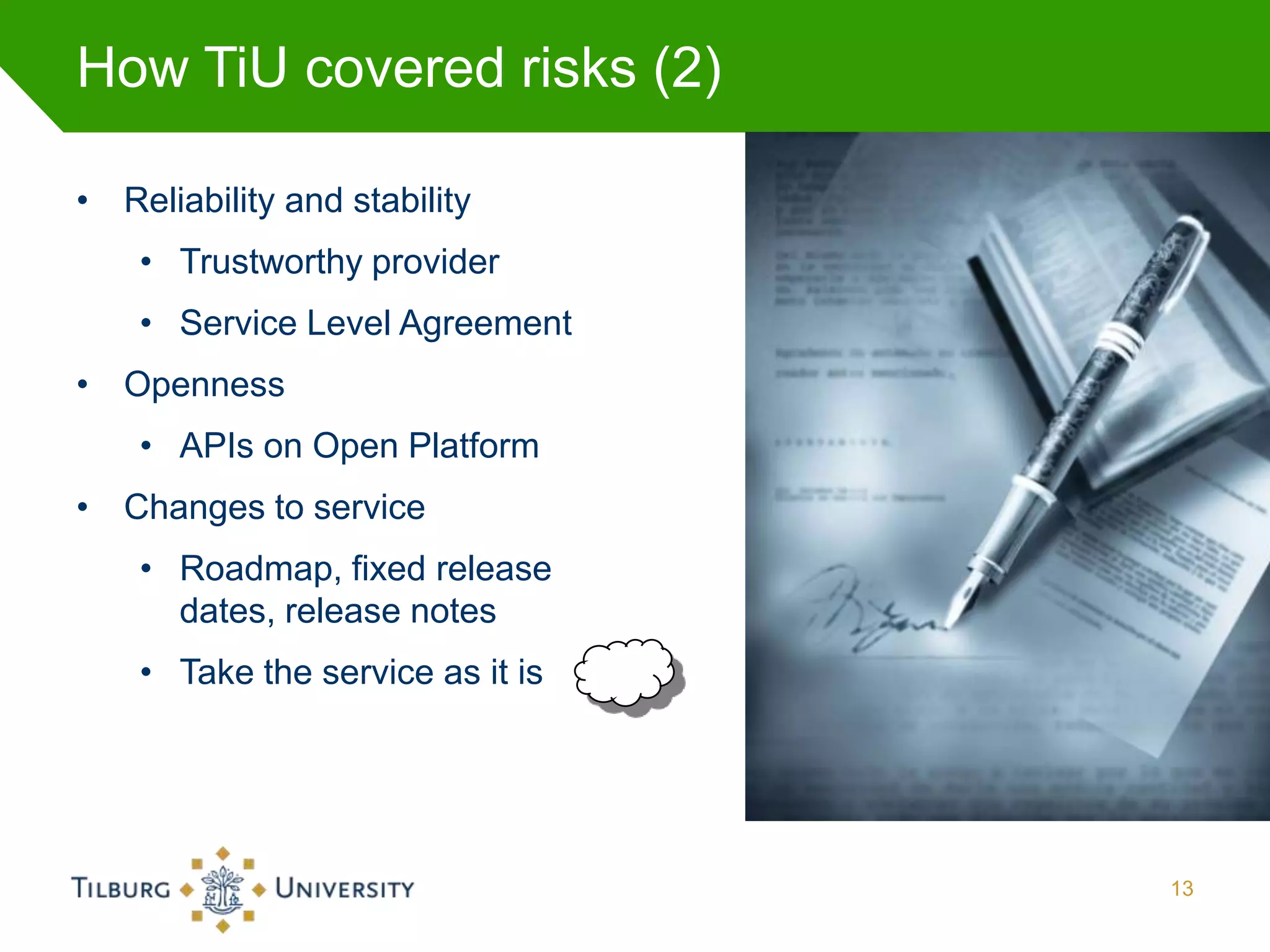 How TiU covered risks (2)

• Reliability and stability
    • Trustworthy provider
    • Service Level Agreement
• Openness
    • APIs on Open Platform
• Changes to service
    • Roadmap, fixed release
      dates, release notes
    • Take the service as it is




                                  13
 