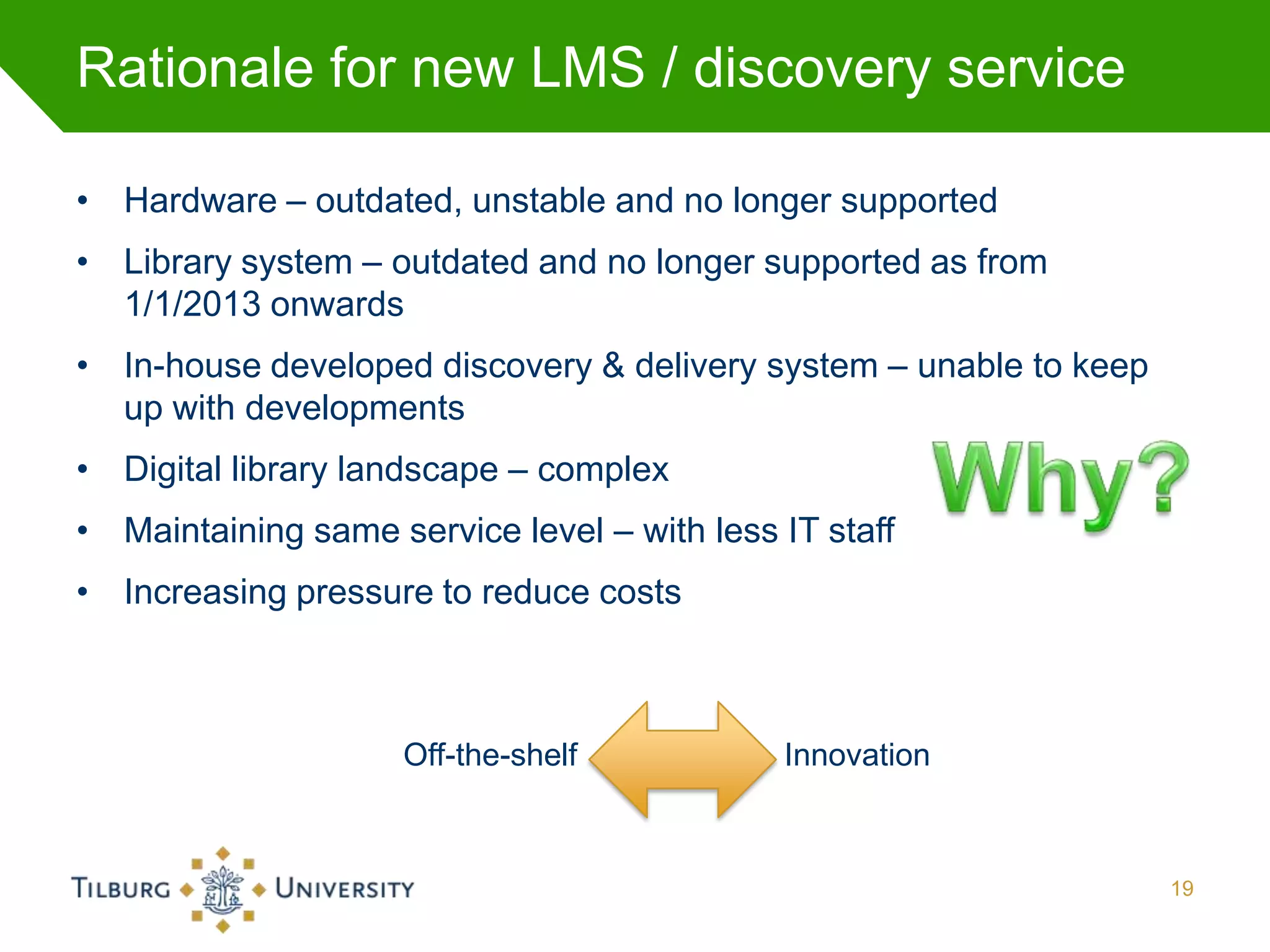 Rationale for new LMS / discovery service

• Hardware – outdated, unstable and no longer supported
• Library system – outdated and no longer supported as from
  1/1/2013 onwards
• In-house developed discovery & delivery system – unable to keep
  up with developments
• Digital library landscape – complex
• Maintaining same service level – with less IT staff
• Increasing pressure to reduce costs



                     Off-the-shelf           Innovation



                                                                    19
 
