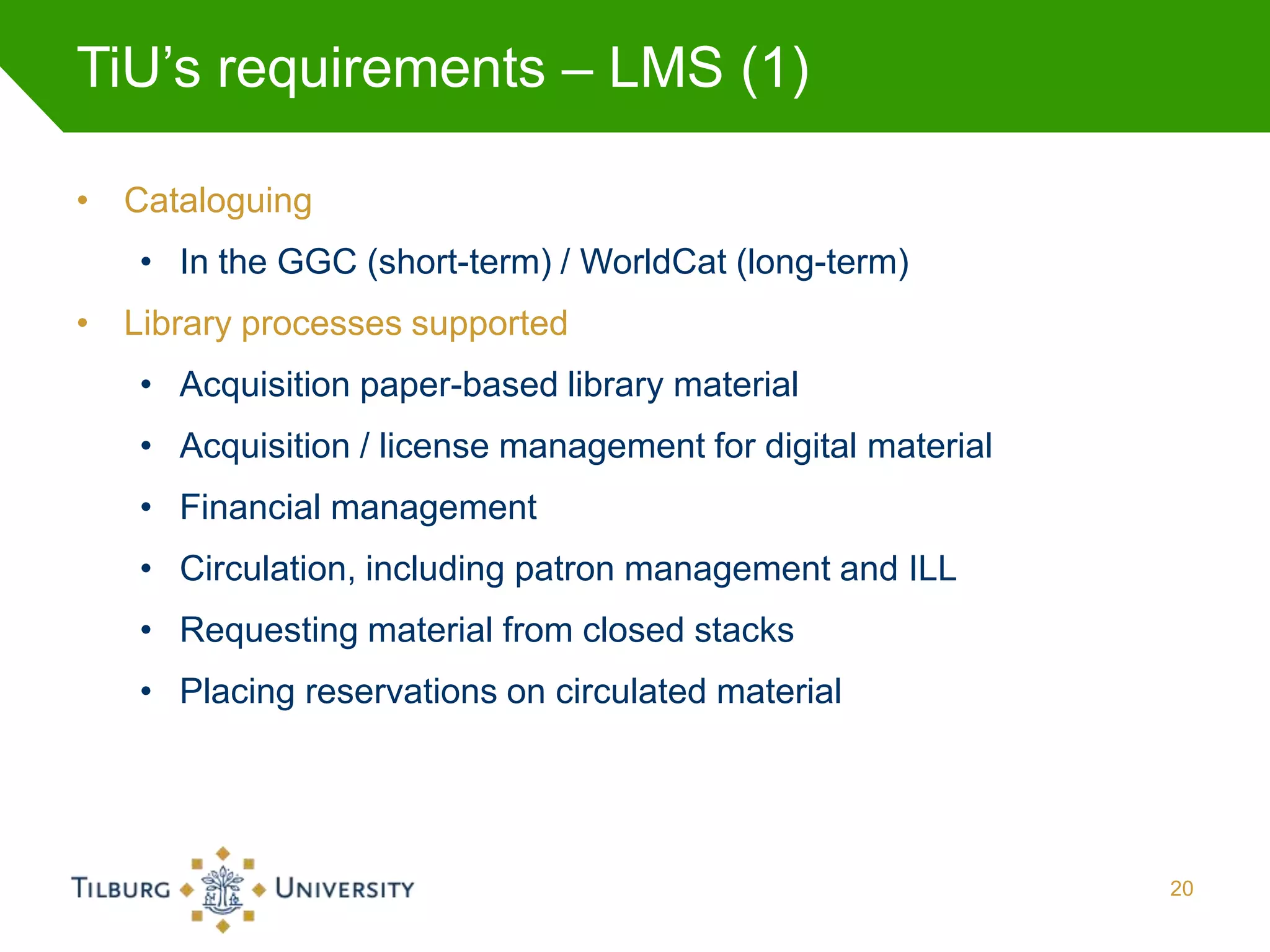 TiU’s requirements – LMS (1)

• Cataloguing
   • In the GGC (short-term) / WorldCat (long-term)
• Library processes supported
   • Acquisition paper-based library material
   • Acquisition / license management for digital material
   • Financial management
   • Circulation, including patron management and ILL
   • Requesting material from closed stacks
   • Placing reservations on circulated material




                                                             20
 