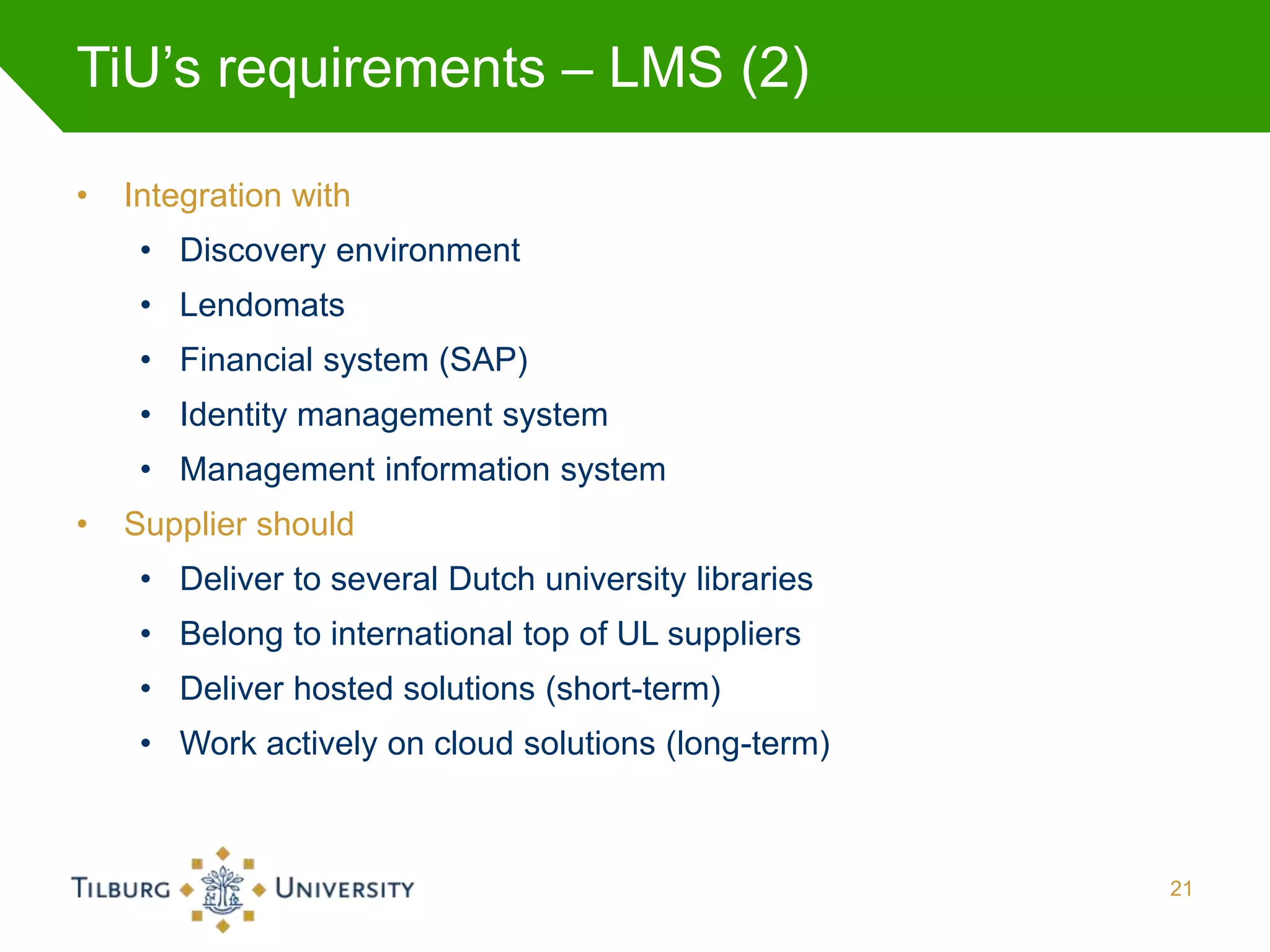 TiU’s requirements – LMS (2)

•   Integration with
     • Discovery environment
     • Lendomats
     • Financial system (SAP)
     • Identity management system
     • Management information system
•   Supplier should
     • Deliver to several Dutch university libraries
     • Belong to international top of UL suppliers
     • Deliver hosted solutions (short-term)
     • Work actively on cloud solutions (long-term)



                                                       21
 