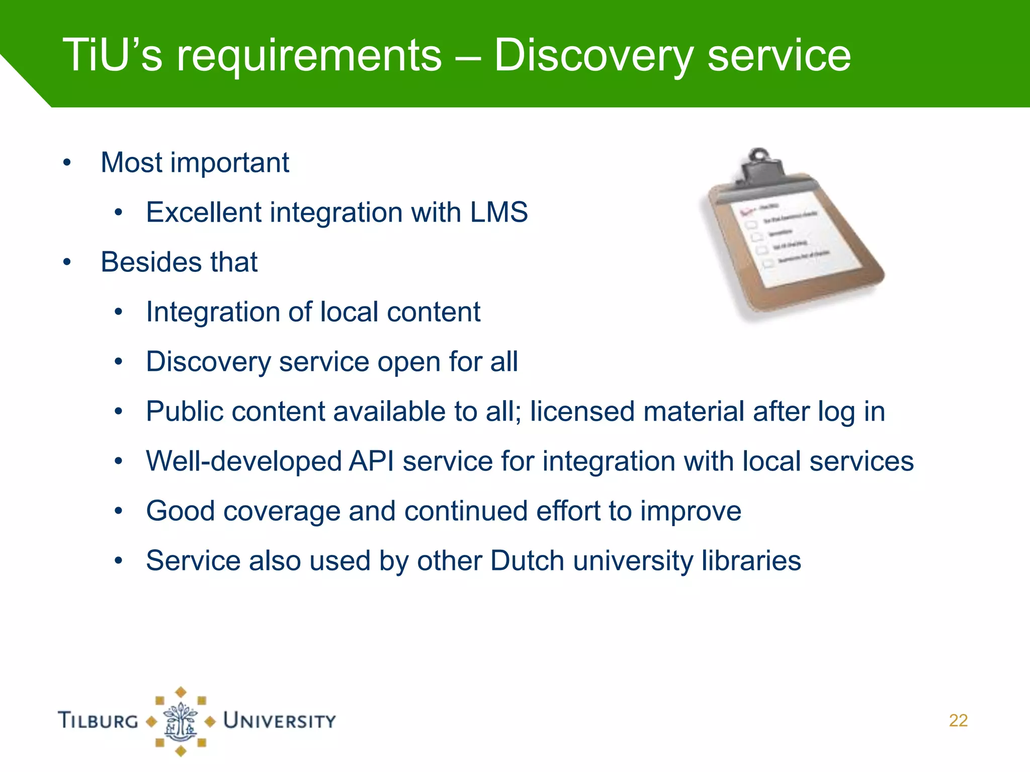 TiU’s requirements – Discovery service

• Most important
   • Excellent integration with LMS
• Besides that
   • Integration of local content
   • Discovery service open for all
   • Public content available to all; licensed material after log in
   • Well-developed API service for integration with local services
   • Good coverage and continued effort to improve
   • Service also used by other Dutch university libraries




                                                                       22
 