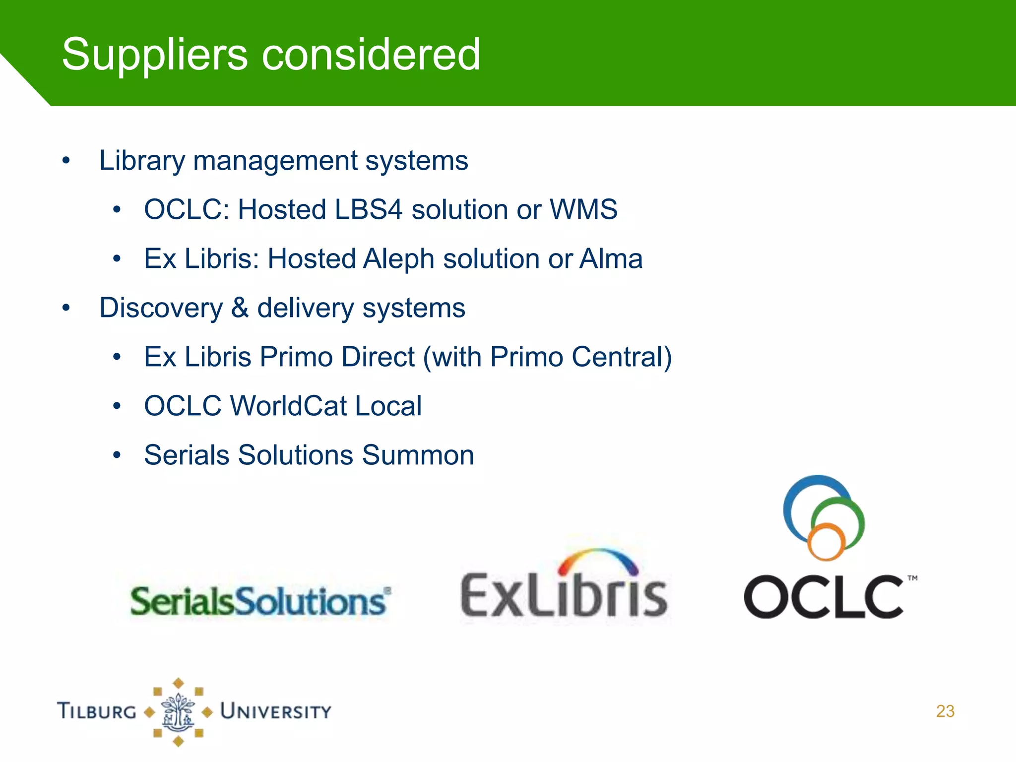Suppliers considered

• Library management systems
   • OCLC: Hosted LBS4 solution or WMS
   • Ex Libris: Hosted Aleph solution or Alma
• Discovery & delivery systems
   • Ex Libris Primo Direct (with Primo Central)
   • OCLC WorldCat Local
   • Serials Solutions Summon




                                                   23
 