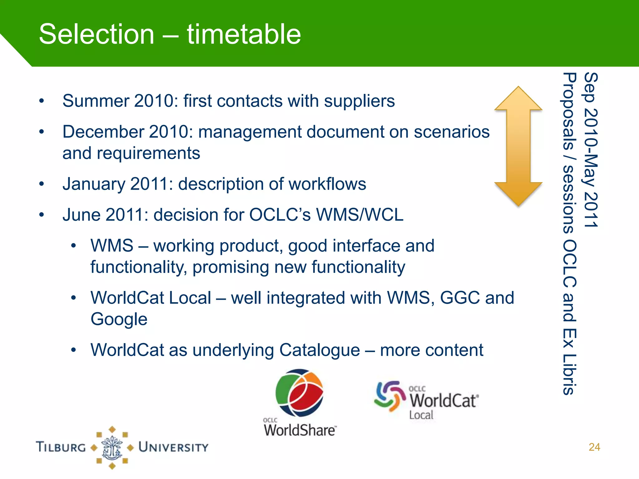 Selection – timetable




                                                          Proposals / sessions OCLC and Ex Libris
                                                          Sep 2010-May 2011
• Summer 2010: first contacts with suppliers
• December 2010: management document on scenarios
  and requirements
• January 2011: description of workflows
• June 2011: decision for OCLC’s WMS/WCL
   • WMS – working product, good interface and
     functionality, promising new functionality
   • WorldCat Local – well integrated with WMS, GGC and
     Google
   • WorldCat as underlying Catalogue – more content




                                                                                       24
 