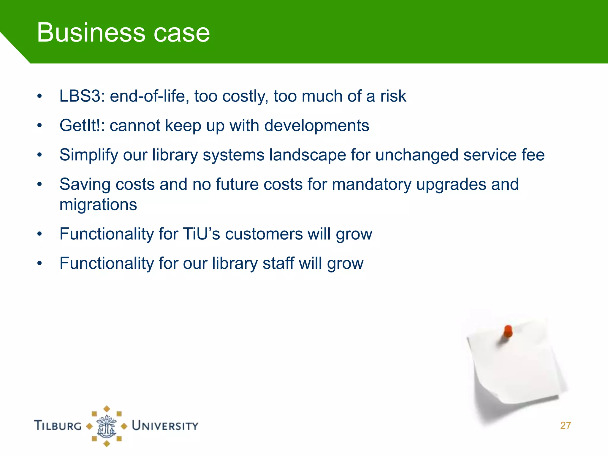 Business case

• LBS3: end-of-life, too costly, too much of a risk
• GetIt!: cannot keep up with developments
• Simplify our library systems landscape for unchanged service fee
• Saving costs and no future costs for mandatory upgrades and
  migrations
• Functionality for TiU’s customers will grow
• Functionality for our library staff will grow




                                                                     27
 