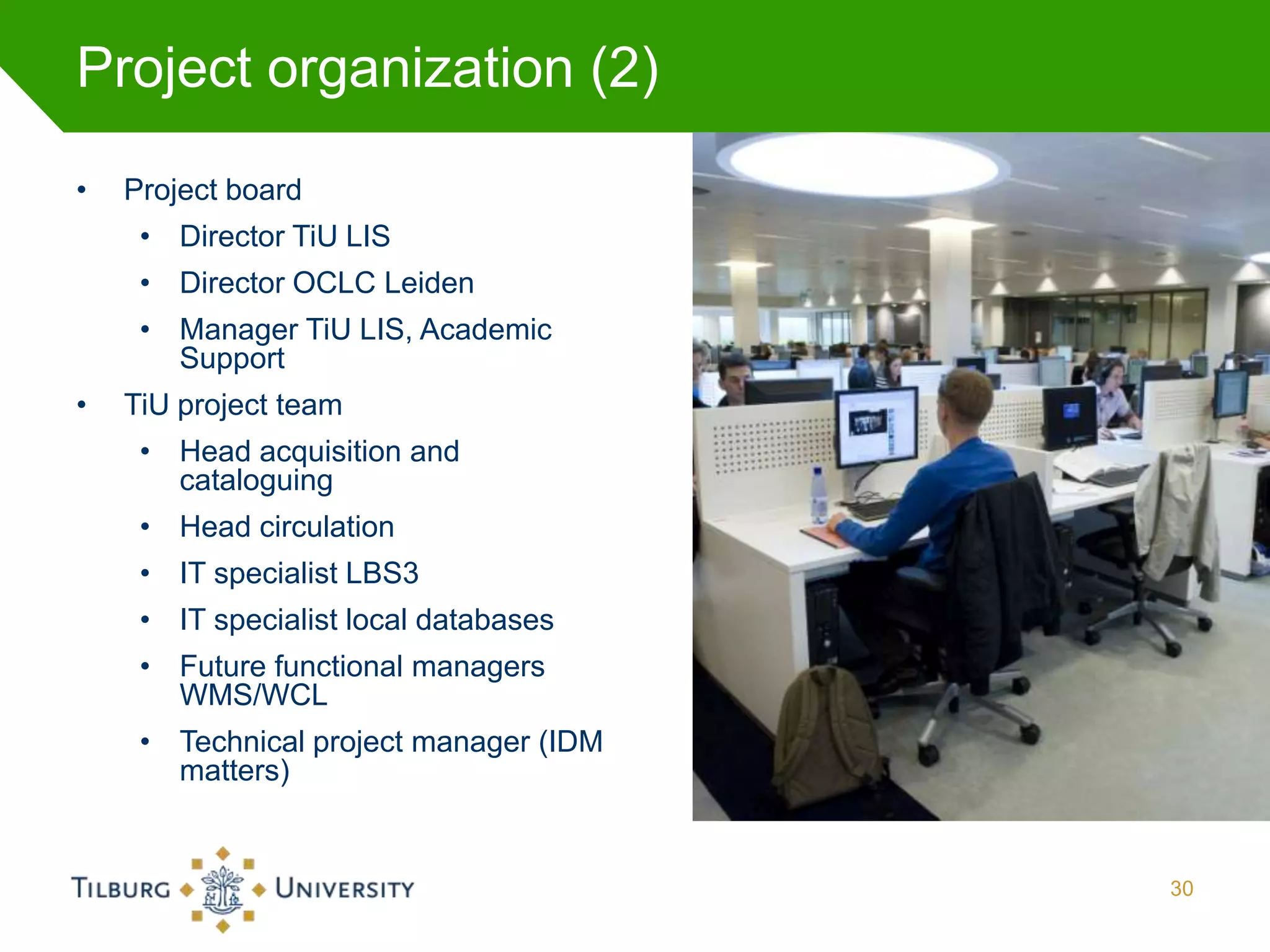Project organization (2)

•   Project board
     • Director TiU LIS
     • Director OCLC Leiden
     • Manager TiU LIS, Academic
       Support
•   TiU project team
     • Head acquisition and
       cataloguing
     • Head circulation
     • IT specialist LBS3
     • IT specialist local databases
     • Future functional managers
       WMS/WCL
     • Technical project manager (IDM
       matters)


                                        30
 