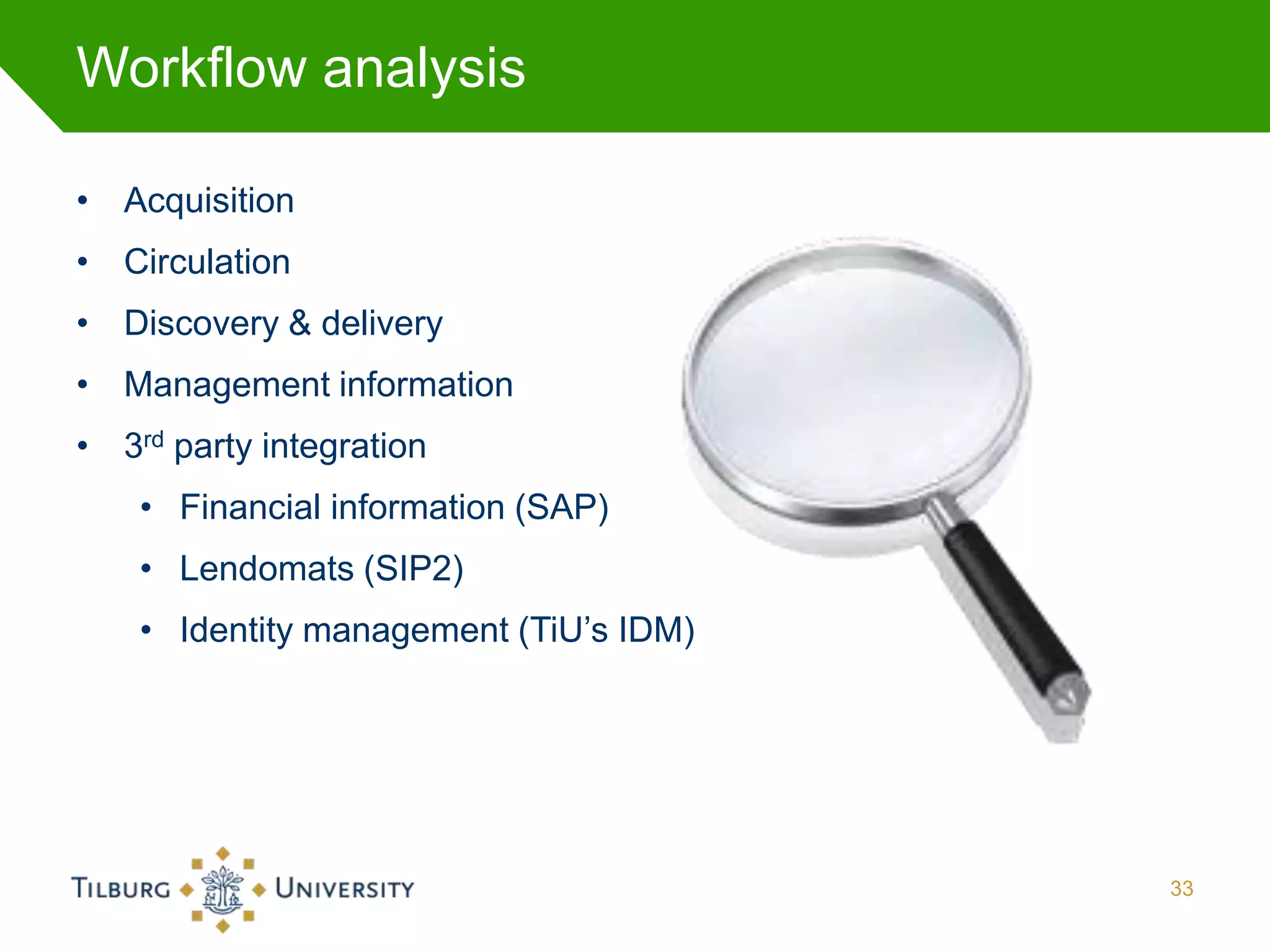 Workflow analysis

• Acquisition
• Circulation
• Discovery & delivery
• Management information
• 3rd party integration
    • Financial information (SAP)
    • Lendomats (SIP2)
    • Identity management (TiU’s IDM)




                                        33
 