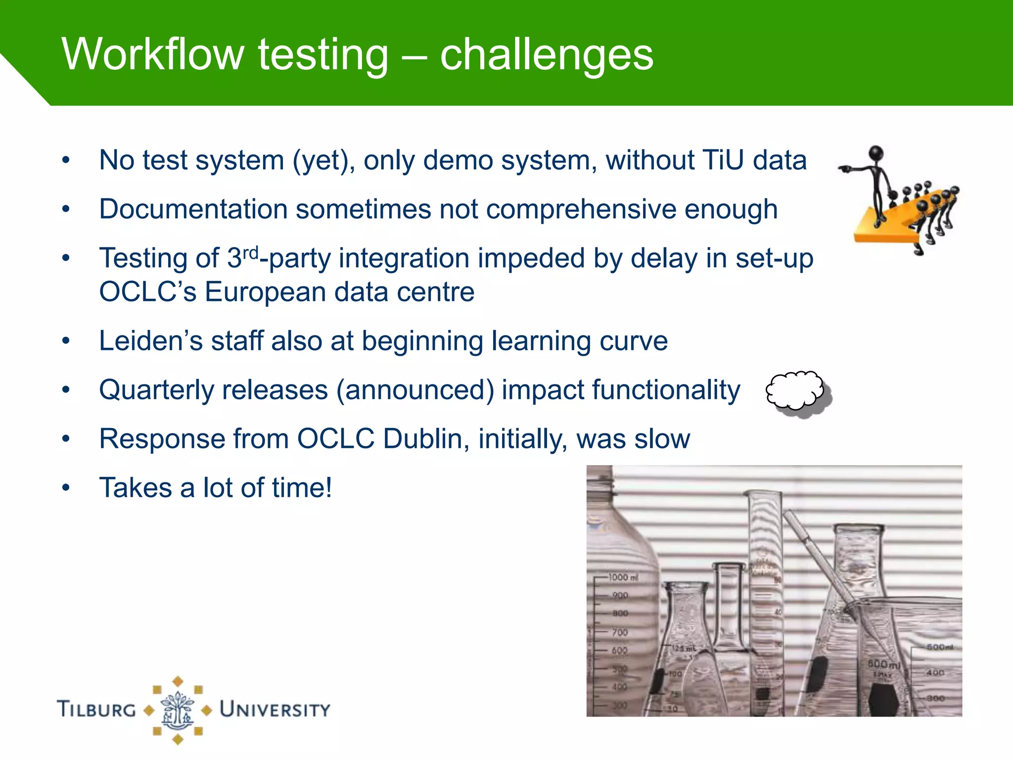 Workflow testing – challenges

• No test system (yet), only demo system, without TiU data
• Documentation sometimes not comprehensive enough
• Testing of 3rd-party integration impeded by delay in set-up
  OCLC’s European data centre
• Leiden’s staff also at beginning learning curve
• Quarterly releases (announced) impact functionality
• Response from OCLC Dublin, initially, was slow
• Takes a lot of time!
 