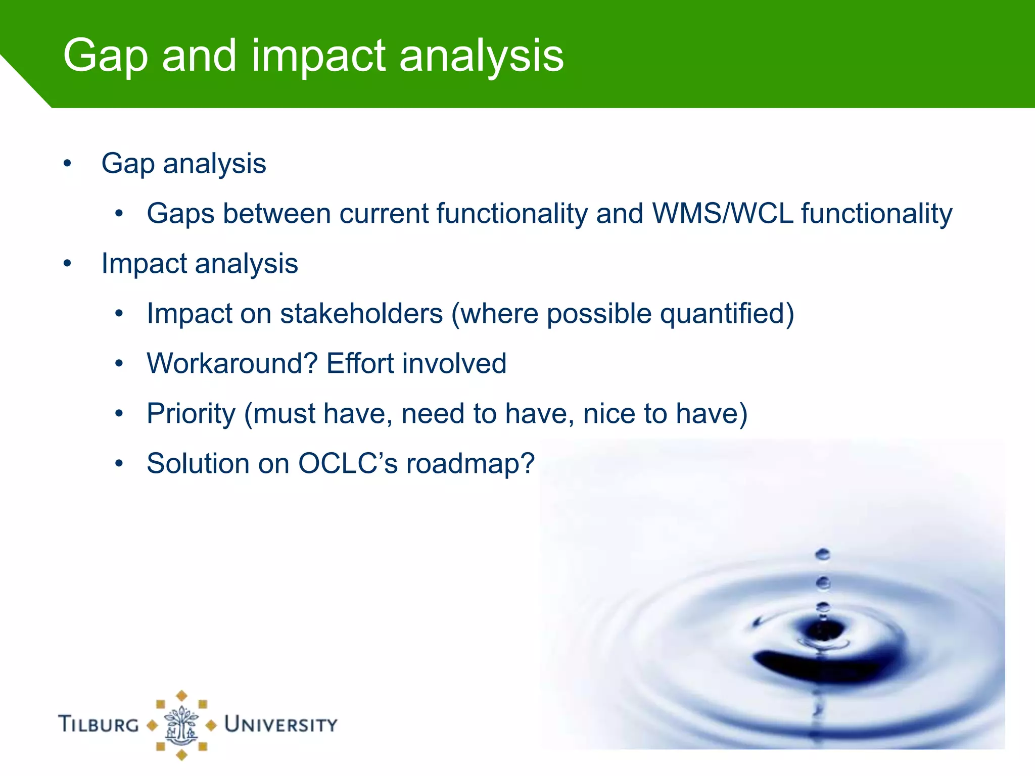 Gap and impact analysis

• Gap analysis
   • Gaps between current functionality and WMS/WCL functionality
• Impact analysis
   • Impact on stakeholders (where possible quantified)
   • Workaround? Effort involved
   • Priority (must have, need to have, nice to have)
   • Solution on OCLC’s roadmap?




                                                                    36
 