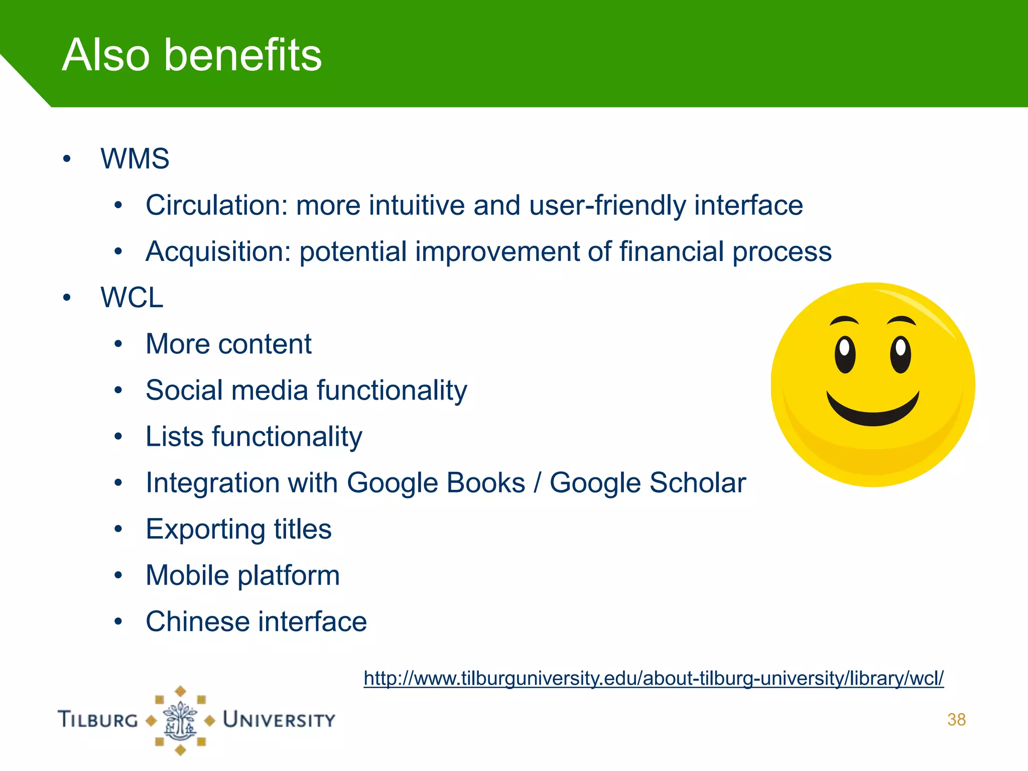 Also benefits

• WMS
  • Circulation: more intuitive and user-friendly interface
  • Acquisition: potential improvement of financial process
• WCL
  • More content
  • Social media functionality
  • Lists functionality
  • Integration with Google Books / Google Scholar
  • Exporting titles
  • Mobile platform
  • Chinese interface
                          http://www.tilburguniversity.edu/about-tilburg-university/library/wcl/

                                                                                                   38
 