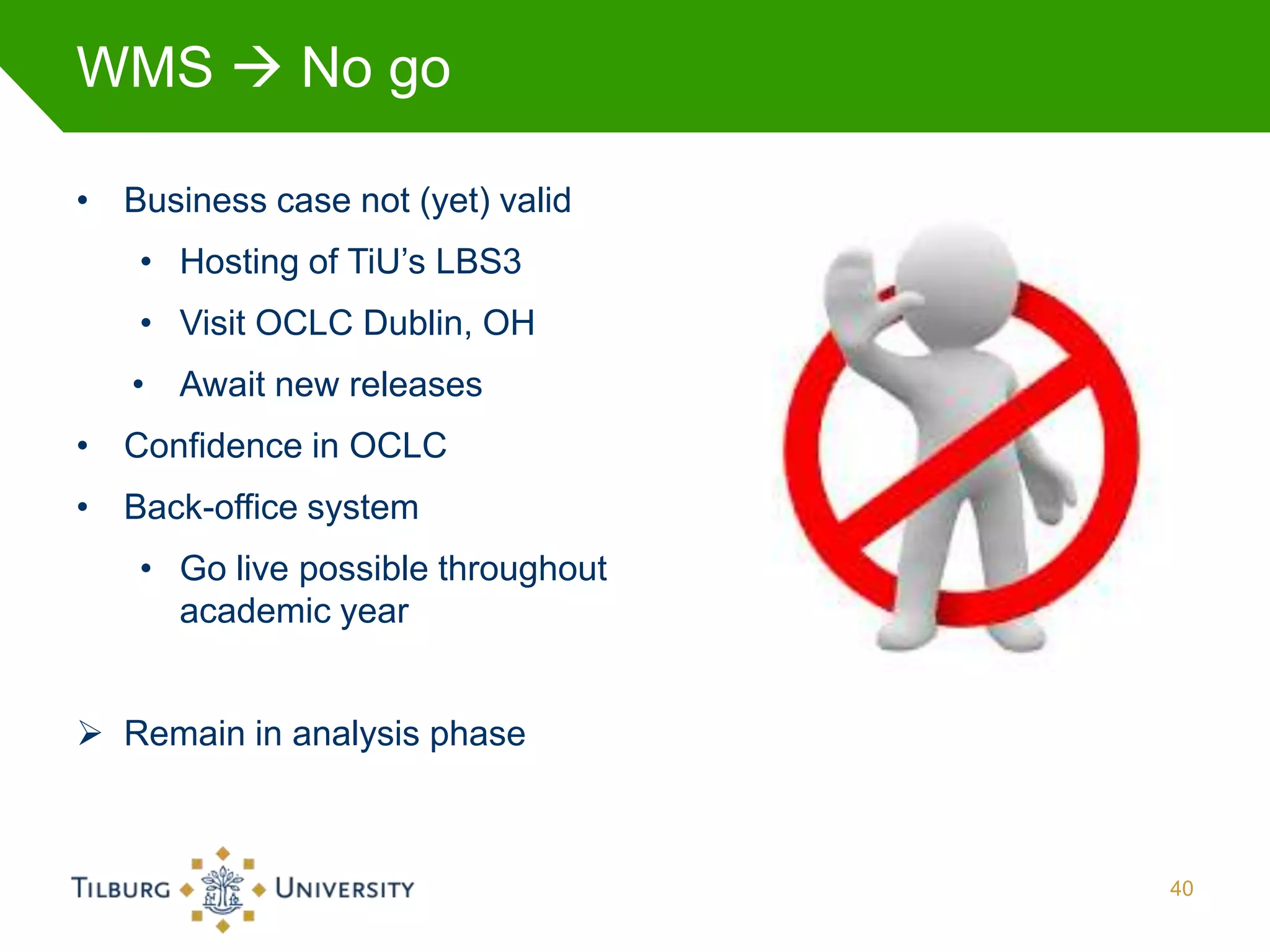 WMS  No go

• Business case not (yet) valid
   • Hosting of TiU’s LBS3
   • Visit OCLC Dublin, OH
   • Await new releases
• Confidence in OCLC
• Back-office system
   • Go live possible throughout
     academic year


 Remain in analysis phase



                                   40
 