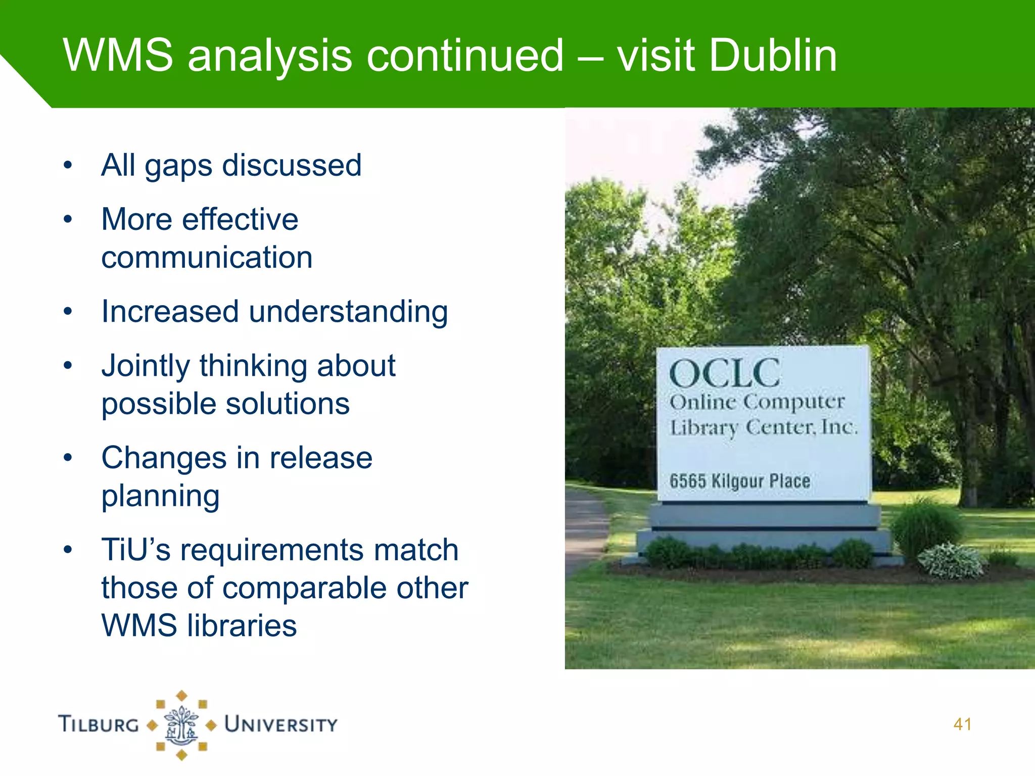 WMS analysis continued – visit Dublin

• All gaps discussed
• More effective
  communication
• Increased understanding
• Jointly thinking about
  possible solutions
• Changes in release
  planning
• TiU’s requirements match
  those of comparable other
  WMS libraries

                                        41
 
