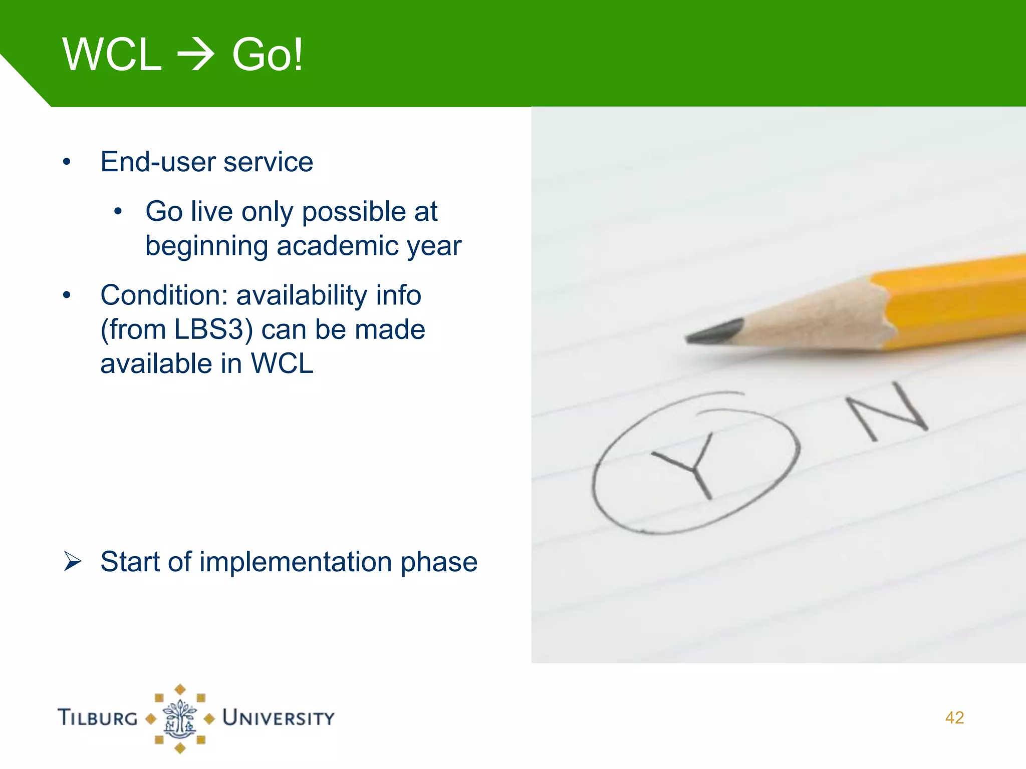 WCL  Go!

• End-user service
    • Go live only possible at
      beginning academic year
• Condition: availability info
  (from LBS3) can be made
  available in WCL




 Start of implementation phase




                                  42
 