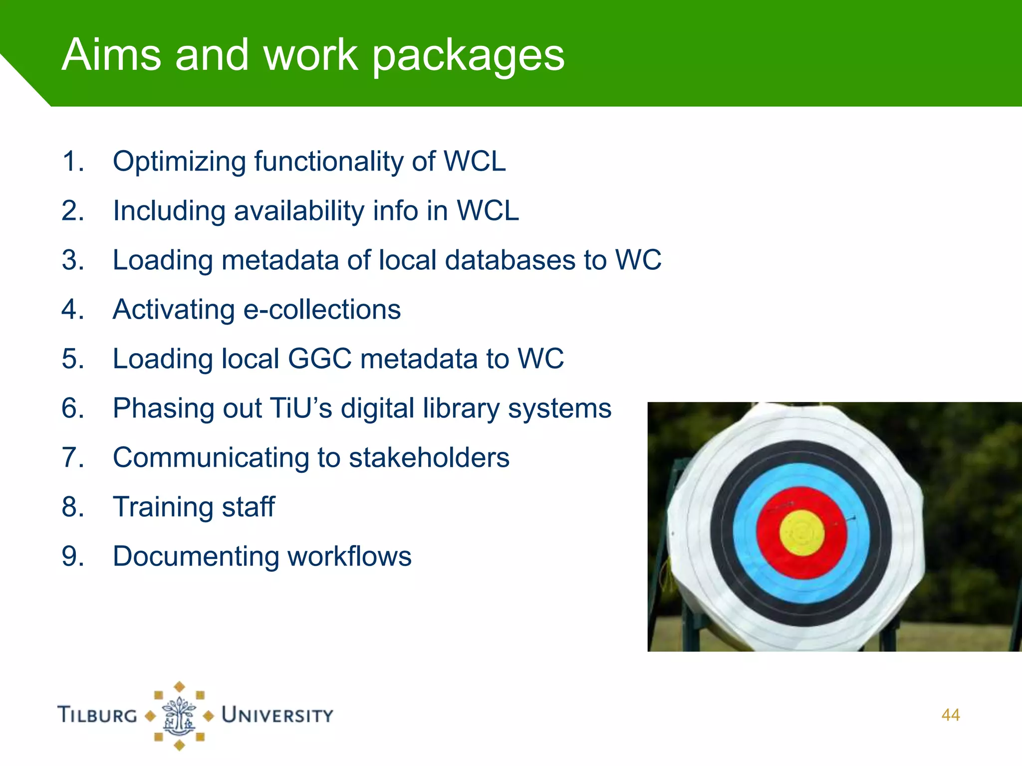 Aims and work packages

1. Optimizing functionality of WCL
2. Including availability info in WCL
3. Loading metadata of local databases to WC
4. Activating e-collections
5. Loading local GGC metadata to WC
6. Phasing out TiU’s digital library systems
7. Communicating to stakeholders
8. Training staff
9. Documenting workflows




                                               44
 